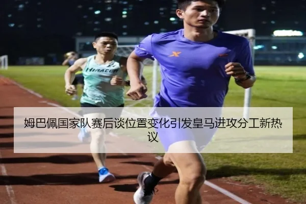 姆巴佩国家队赛后谈位置变化引发皇马进攻分工新热议